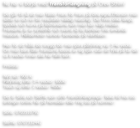 Nu har vi börjat med fransförlängning på Crew Sthlm!

Det går till så att man fäster frans för frans på dina egna.Eftersom man sätter en och en blir resultatet väldigt naturligt. Det finns olika längd, tjocklek och kurva på lösfransarna som man kan välja mellan.
Fransarna är av syntethår och svarta så du behöver inte använda mascara. Hållbarheten varierar beroende på växtfasen.

Men för att hålla det snyggt bör man göra påfyllning var 3-4e vecka.
Om man bara låter fransarna lossna av sig själv utan att fylla på tar det ca 8 veckor innan alla har fallit bort. 

Prislista:

Nytt set: 900 kr 
Påfyllning efter 3-4 veckor: 600kr
Touch up efter 2 veckor: 400kr

Det är Sofia och Steffie som utför fransförlängningar. Boka tid hos oss antingen online här på hemsidan eller ring oss på nummer:

Sofia: 0703510792 

Steffie: 0707332442 
