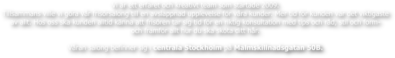 Vi är ett erfaret och kreativt team som startade 2009.
Tillsammans ville vi göra vår frisörsalong till en avslappnad upplevelse för våra kunder. Mer tid för kunden var det viktigaste av allt. Hos oss ska kunden alltid känna att frisören tar sig tid för en riktig konsultation med tips och råd, stil och form-
och framför allt hur du ska sköta ditt hår.

Våran salong befinner sig i centrala Stockholm på Malmskillnadsgatan 50B.