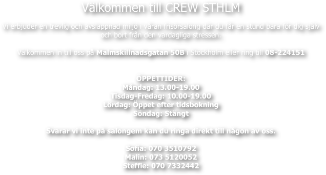 Välkommen till CREW STHLM

Vi erbjuder en trevlig och avslappnad miljö i våran frisörsalong där du får en stund bara för dig själv
och bort från den vardagliga stressen.

Välkommen in till oss på Malmskillnadsgatan 50B i Stockholm eller ring till 08-224151


ÖPPETTIDER:  
Måndag: 13.00-19.00
Tisdag-Fredag: 10.00-19.00
Lördag: Öppet efter tidsbokning
Söndag: Stängt

Svarar vi inte på salongem kan du ringa direkt till någon av oss.

Sofia: 070 3510792
Malin: 073 5120052
Steffie: 070 7332442


